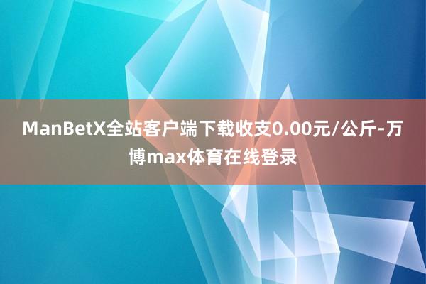 ManBetX全站客户端下载收支0.00元/公斤-万博max体育在线登录