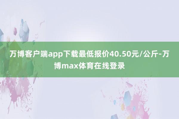 万博客户端app下载最低报价40.50元/公斤-万博max体育在线登录