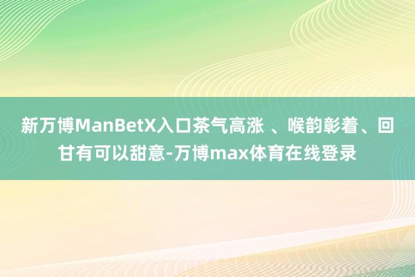 新万博ManBetX入口茶气高涨 、喉韵彰着、回甘有可以甜意-万博max体育在线登录