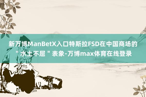 新万博ManBetX入口特斯拉FSD在中国商场的＂水土不屈＂表象-万博max体育在线登录