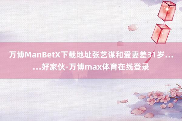 万博ManBetX下载地址张艺谋和爱妻差31岁……好家伙-万博max体育在线登录