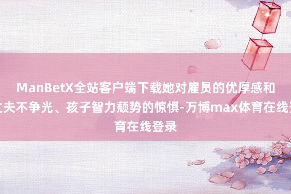 ManBetX全站客户端下载她对雇员的优厚感和对丈夫不争光、孩子智力颓势的惊惧-万博max体育在线登录