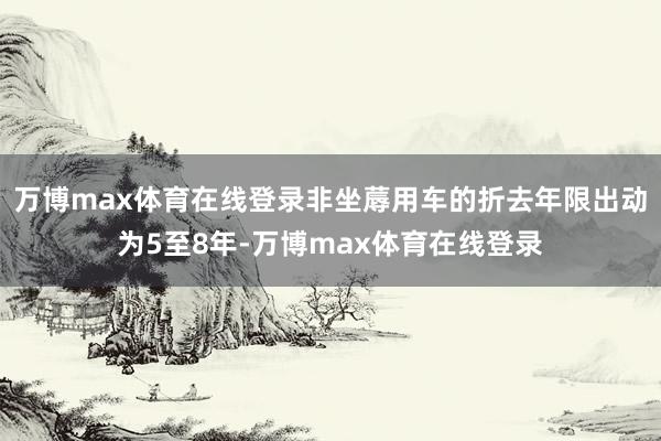 万博max体育在线登录非坐蓐用车的折去年限出动为5至8年-万博max体育在线登录