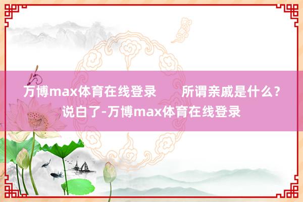 万博max体育在线登录       所谓亲戚是什么？说白了-万博max体育在线登录