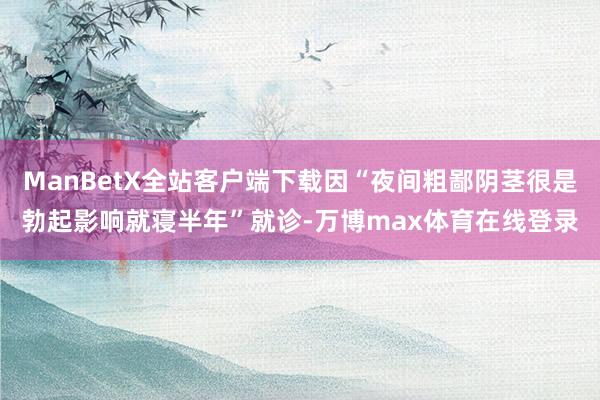 ManBetX全站客户端下载因“夜间粗鄙阴茎很是勃起影响就寝半年”就诊-万博max体育在线登录