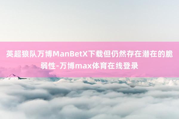 英超狼队万博ManBetX下载但仍然存在潜在的脆弱性-万博max体育在线登录