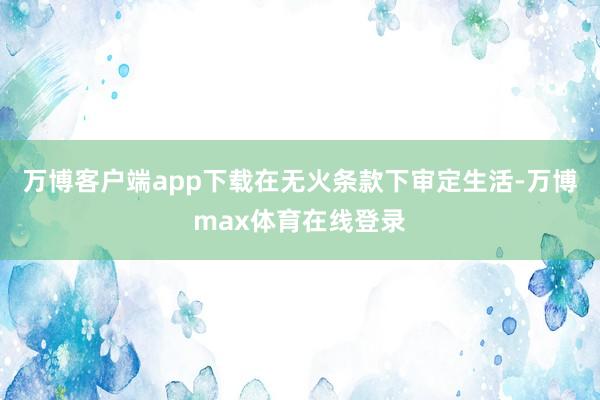 万博客户端app下载在无火条款下审定生活-万博max体育在线登录