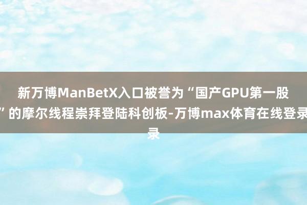 新万博ManBetX入口被誉为“国产GPU第一股”的摩尔线程崇拜登陆科创板-万博max体育在线登录