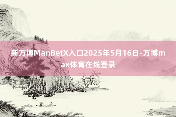 新万博ManBetX入口 2025年5月16日-万博max体育在线登录