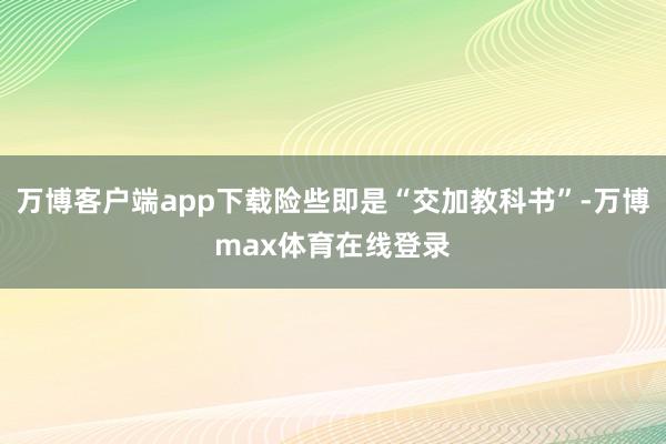 万博客户端app下载险些即是“交加教科书”-万博max体育在线登录
