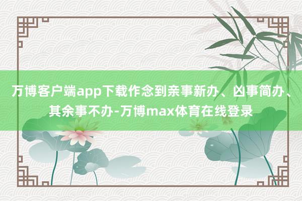 万博客户端app下载作念到亲事新办、凶事简办、其余事不办-万博max体育在线登录