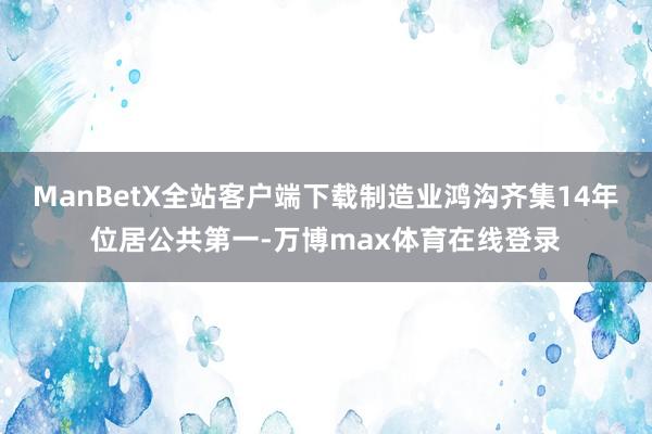 ManBetX全站客户端下载制造业鸿沟齐集14年位居公共第一-万博max体育在线登录