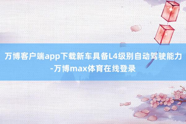 万博客户端app下载新车具备L4级别自动驾驶能力-万博max体育在线登录