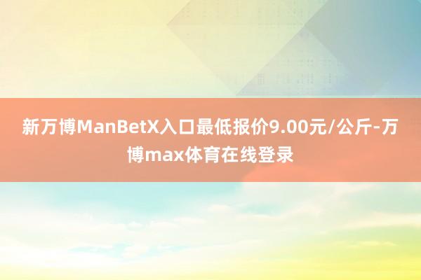 新万博ManBetX入口最低报价9.00元/公斤-万博max体育在线登录