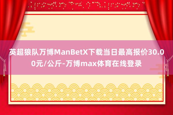 英超狼队万博ManBetX下载当日最高报价30.00元/公斤-万博max体育在线登录