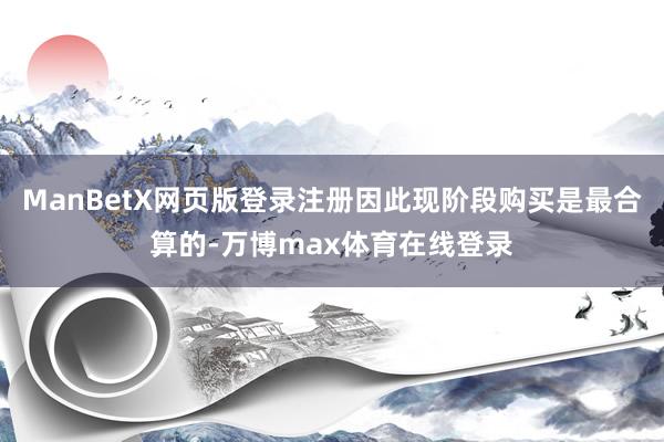 ManBetX网页版登录注册因此现阶段购买是最合算的-万博max体育在线登录