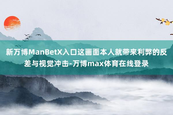 新万博ManBetX入口这画面本人就带来利弊的反差与视觉冲击-万博max体育在线登录