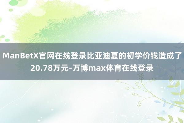 ManBetX官网在线登录比亚迪夏的初学价钱造成了20.78万元-万博max体育在线登录