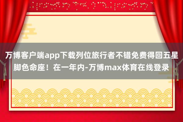 万博客户端app下载列位旅行者不错免费得回五星脚色命座!在一年内-万博max体育在线登录
