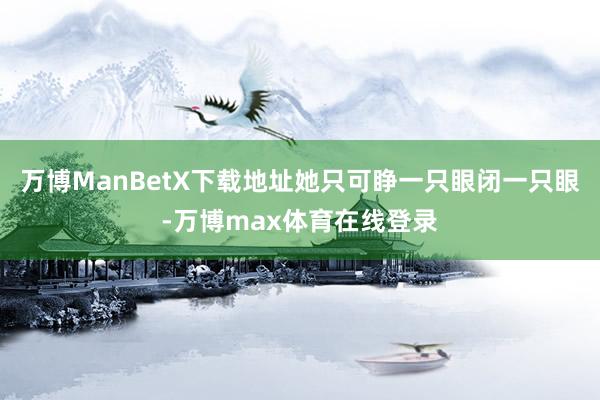 万博ManBetX下载地址她只可睁一只眼闭一只眼-万博max体育在线登录