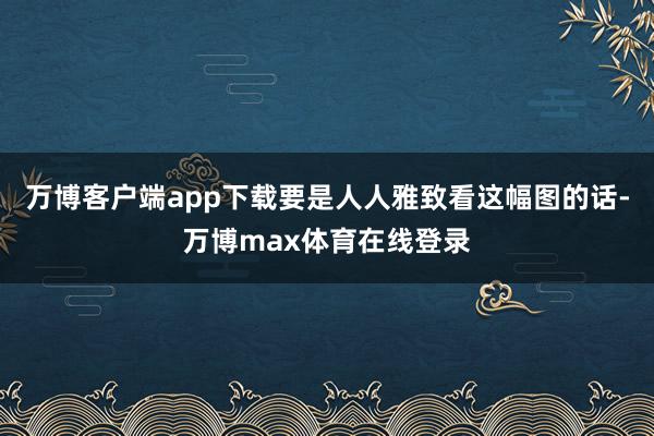 万博客户端app下载要是人人雅致看这幅图的话-万博max体育在线登录