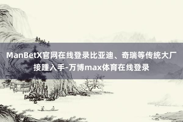 ManBetX官网在线登录比亚迪、奇瑞等传统大厂接踵入手-万博max体育在线登录