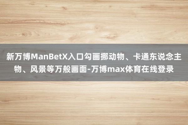 新万博ManBetX入口勾画挪动物、卡通东说念主物、风景等万般画面-万博max体育在线登录