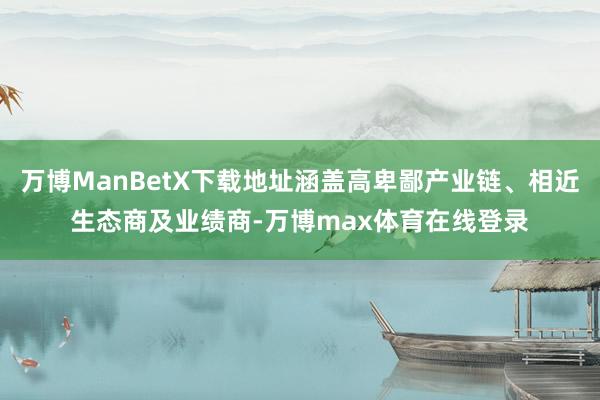 万博ManBetX下载地址涵盖高卑鄙产业链、相近生态商及业绩商-万博max体育在线登录