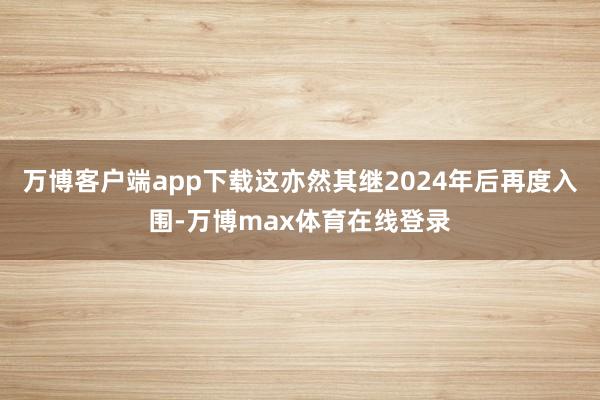 万博客户端app下载这亦然其继2024年后再度入围-万博max体育在线登录