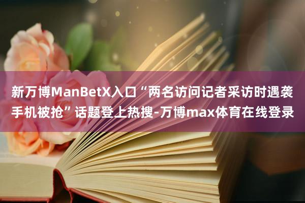 新万博ManBetX入口“两名访问记者采访时遇袭手机被抢”话题登上热搜-万博max体育在线登录