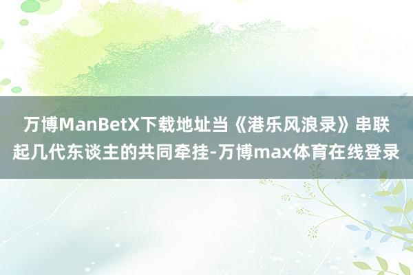 万博ManBetX下载地址当《港乐风浪录》串联起几代东谈主的共同牵挂-万博max体育在线登录