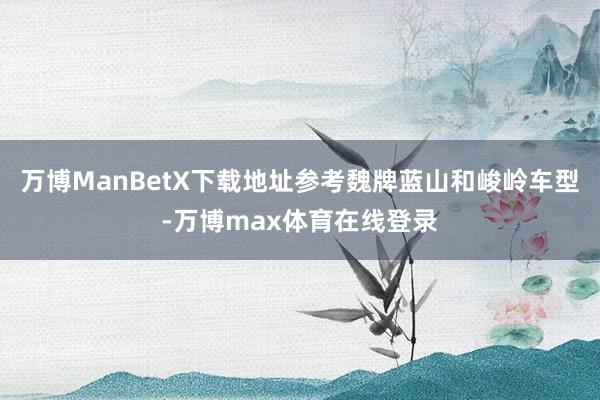 万博ManBetX下载地址参考魏牌蓝山和峻岭车型-万博max体育在线登录