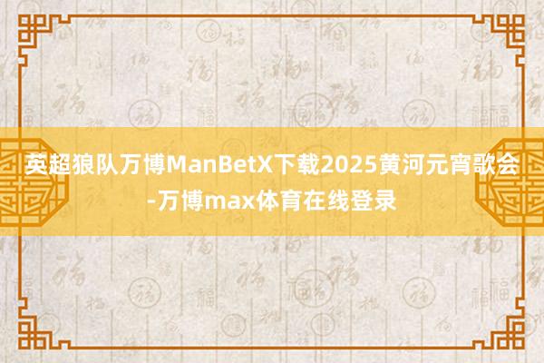 英超狼队万博ManBetX下载2025黄河元宵歌会-万博max体育在线登录
