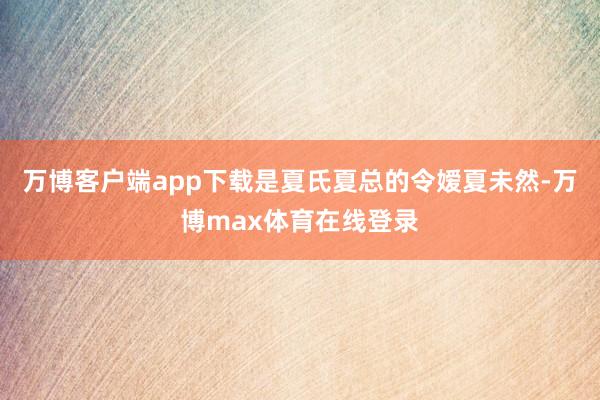 万博客户端app下载是夏氏夏总的令嫒夏未然-万博max体育在线登录