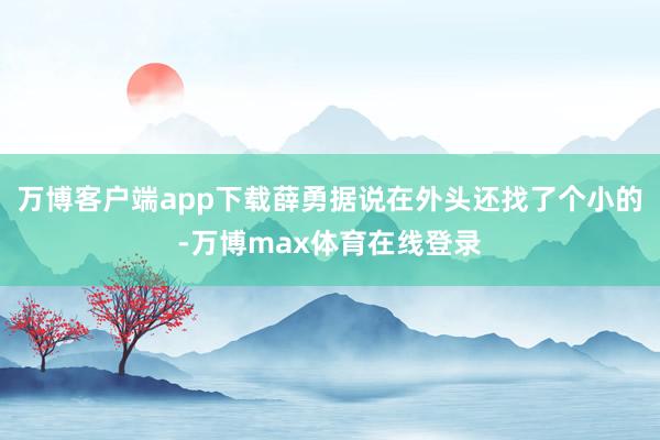 万博客户端app下载薛勇据说在外头还找了个小的-万博max体育在线登录