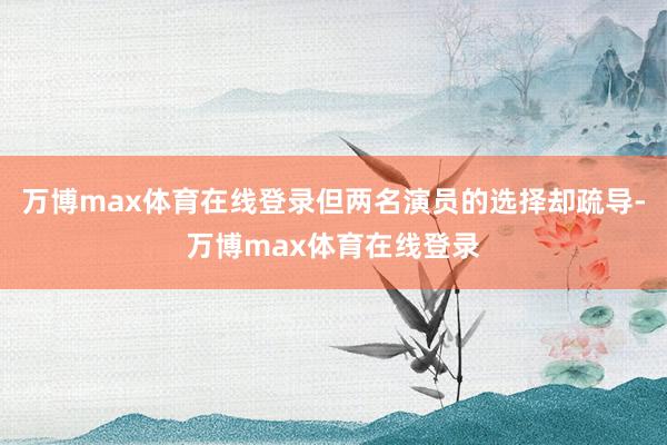 万博max体育在线登录但两名演员的选择却疏导-万博max体育在线登录
