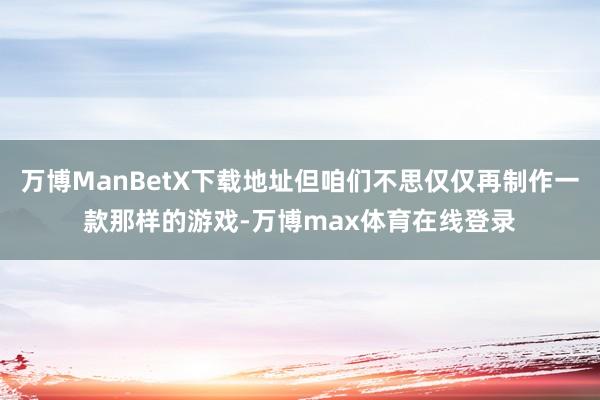 万博ManBetX下载地址但咱们不思仅仅再制作一款那样的游戏-万博max体育在线登录