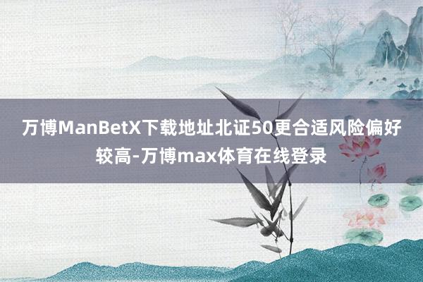 万博ManBetX下载地址北证50更合适风险偏好较高-万博max体育在线登录