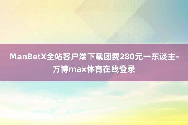 ManBetX全站客户端下载团费280元一东谈主-万博max体育在线登录