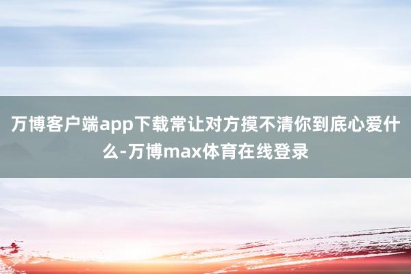 万博客户端app下载常让对方摸不清你到底心爱什么-万博max体育在线登录