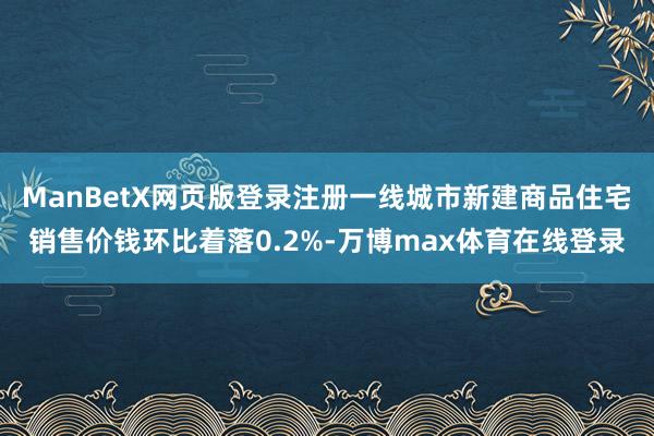 ManBetX网页版登录注册一线城市新建商品住宅销售价钱环比着落0.2%-万博max体育在线登录