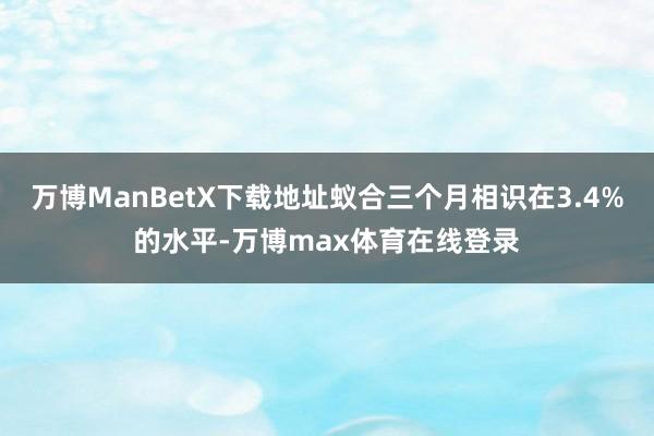 万博ManBetX下载地址蚁合三个月相识在3.4%的水平-万博max体育在线登录