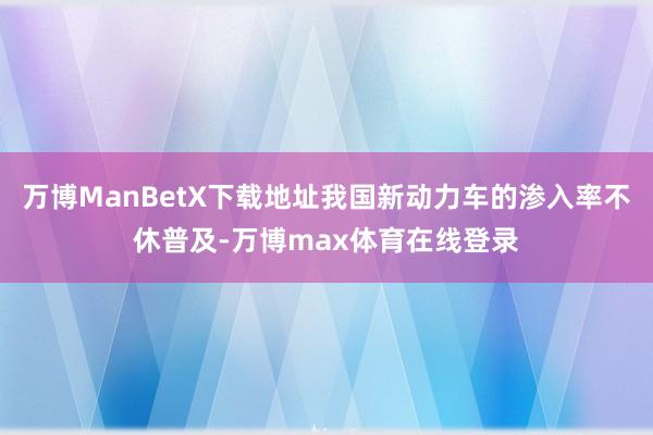 万博ManBetX下载地址我国新动力车的渗入率不休普及-万博max体育在线登录