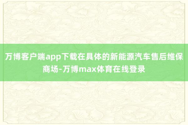 万博客户端app下载在具体的新能源汽车售后维保商场-万博max体育在线登录