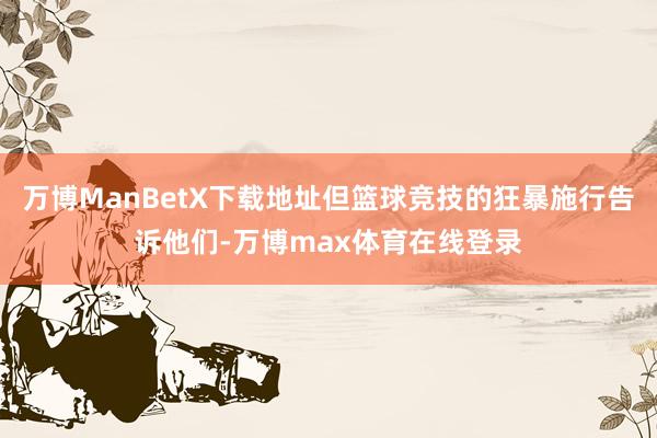 万博ManBetX下载地址但篮球竞技的狂暴施行告诉他们-万博max体育在线登录