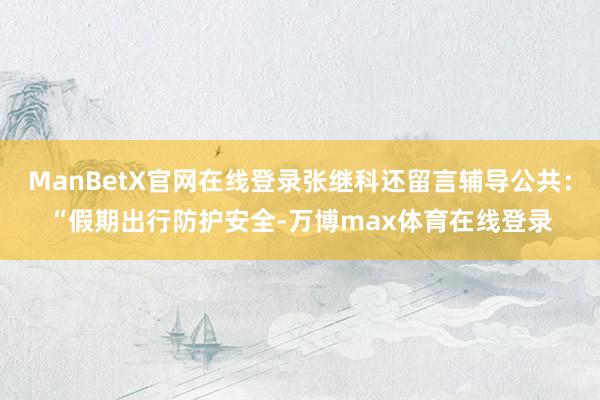 ManBetX官网在线登录张继科还留言辅导公共：“假期出行防护安全-万博max体育在线登录