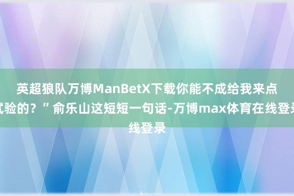 英超狼队万博ManBetX下载你能不成给我来点试验的？”俞乐山这短短一句话-万博max体育在线登录