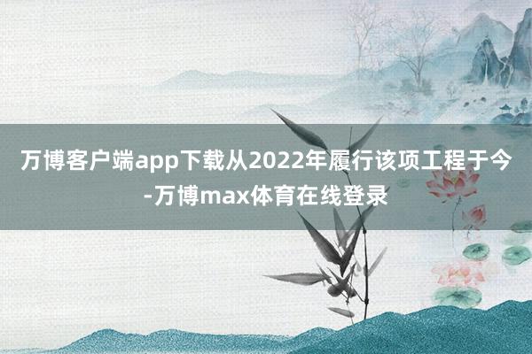 万博客户端app下载从2022年履行该项工程于今-万博max体育在线登录