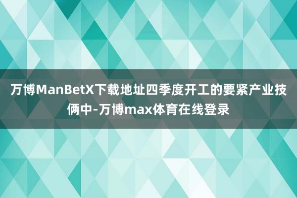 万博ManBetX下载地址四季度开工的要紧产业技俩中-万博max体育在线登录