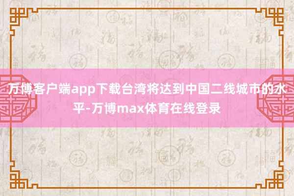 万博客户端app下载台湾将达到中国二线城市的水平-万博max体育在线登录